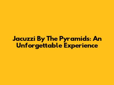 Jacuzzi By The Pyramids: An Unforgettable Experience