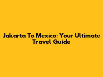 Jakarta To Mexico: Your Ultimate Travel Guide