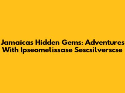 Jamaica's Hidden Gems: Adventures With Ipseomelissase Sescsilverscse