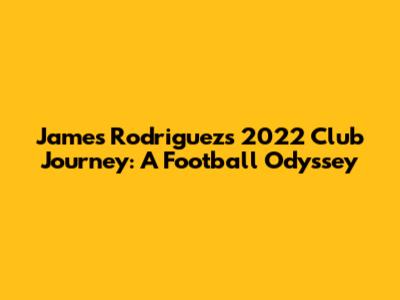 James Rodriguez's 2022 Club Journey: A Football Odyssey