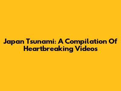 Japan Tsunami: A Compilation Of Heartbreaking Videos