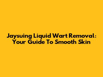 Jaysuing Liquid Wart Removal: Your Guide To Smooth Skin