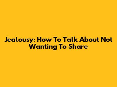 Jealousy: How To Talk About Not Wanting To Share