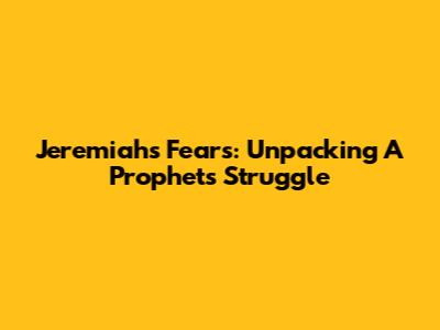 Jeremiah's Fears: Unpacking A Prophet's Struggle