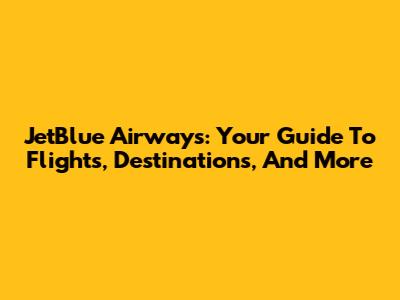JetBlue Airways: Your Guide To Flights, Destinations, And More