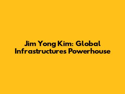 Jim Yong Kim: Global Infrastructure's Powerhouse