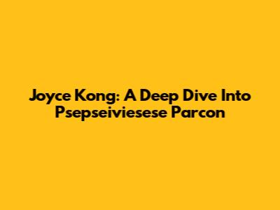 Joyce Kong: A Deep Dive Into Psepseiviesese Parcon