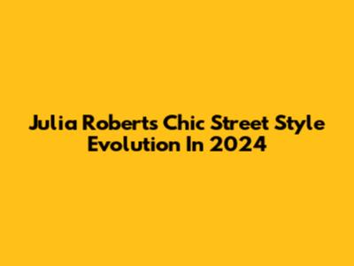Julia Roberts' Chic Street Style Evolution In 2024