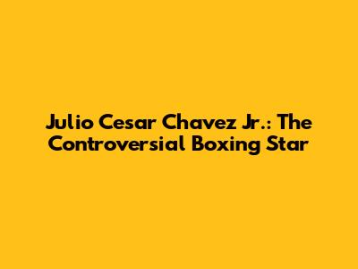 Julio Cesar Chavez Jr.: The Controversial Boxing Star