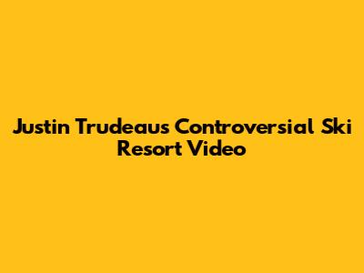 Justin Trudeau's Controversial Ski Resort Video