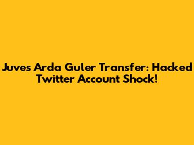 Juve's Arda Guler Transfer: Hacked Twitter Account Shock!