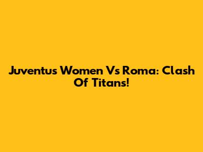 Juventus Women Vs Roma: Clash Of Titans!