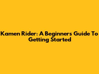Kamen Rider: A Beginner's Guide To Getting Started