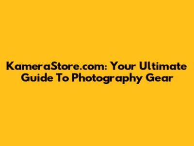 KameraStore.com: Your Ultimate Guide To Photography Gear