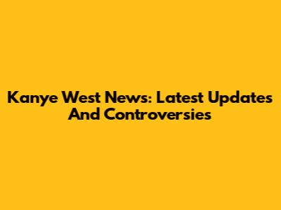 Kanye West News: Latest Updates And Controversies