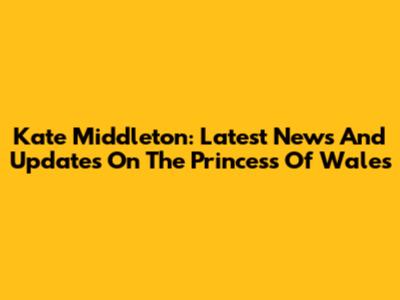 Kate Middleton: Latest News And Updates On The Princess Of Wales