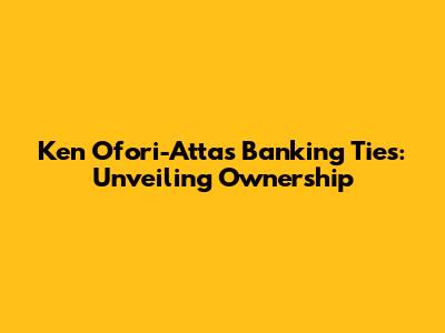 Ken Ofori-Atta's Banking Ties: Unveiling Ownership
