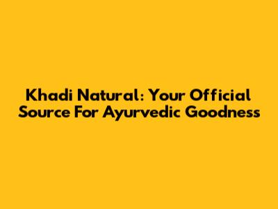 Khadi Natural: Your Official Source For Ayurvedic Goodness