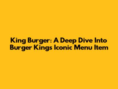 King Burger: A Deep Dive Into Burger King's Iconic Menu Item