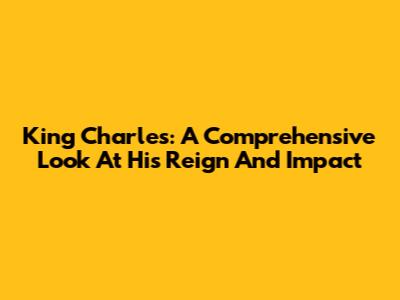 King Charles: A Comprehensive Look At His Reign And Impact