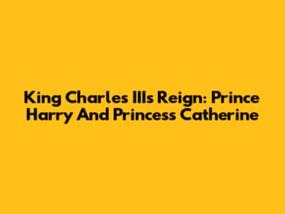 King Charles III's Reign: Prince Harry And Princess Catherine