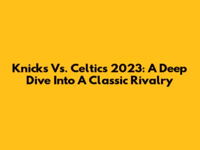 Knicks Vs. Celtics 2023: A Deep Dive Into A Classic Rivalry