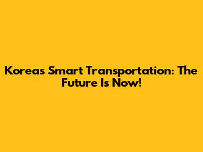 Korea's Smart Transportation: The Future Is Now!