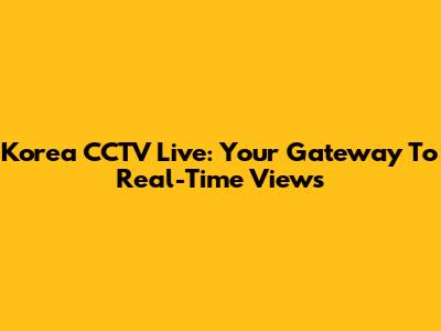 Korea CCTV Live: Your Gateway To Real-Time Views