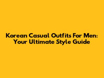 Korean Casual Outfits For Men: Your Ultimate Style Guide
