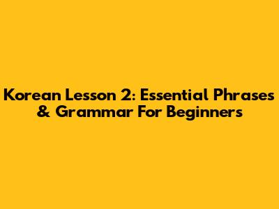 Korean Lesson 2: Essential Phrases & Grammar For Beginners