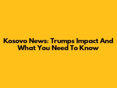 Kosovo News: Trump's Impact And What You Need To Know