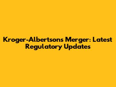Kroger-Albertsons Merger: Latest Regulatory Updates