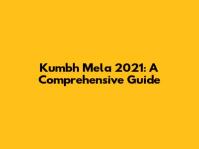 Kumbh Mela 2021: A Comprehensive Guide