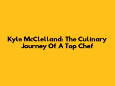 Kyle McClelland: The Culinary Journey Of A Top Chef