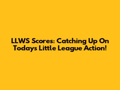 LLWS Scores: Catching Up On Today's Little League Action!