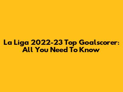 La Liga 2022-23 Top Goalscorer: All You Need To Know