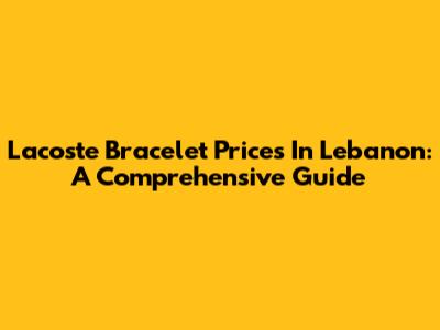 Lacoste Bracelet Prices In Lebanon: A Comprehensive Guide