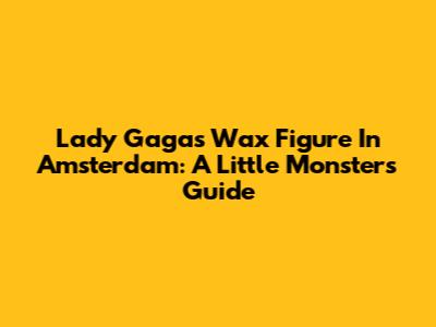 Lady Gaga's Wax Figure In Amsterdam: A Little Monster's Guide