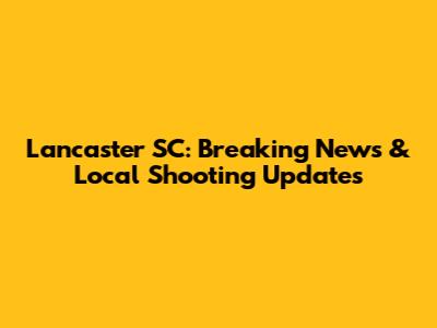 Lancaster SC: Breaking News & Local Shooting Updates