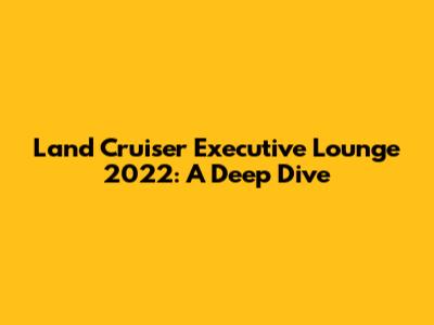 Land Cruiser Executive Lounge 2022: A Deep Dive