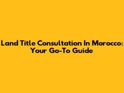 Land Title Consultation In Morocco: Your Go-To Guide