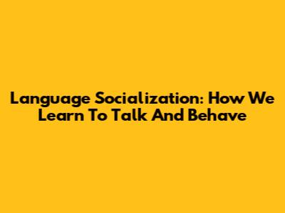 Language Socialization: How We Learn To Talk And Behave