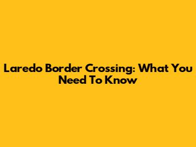 Laredo Border Crossing: What You Need To Know