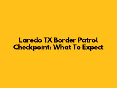 Laredo TX Border Patrol Checkpoint: What To Expect