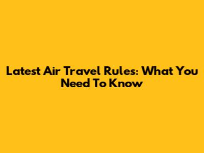 Latest Air Travel Rules: What You Need To Know