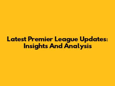 Latest Premier League Updates: Insights And Analysis