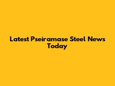 Latest Pseiramase Steel News Today