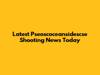 Latest Pseoscoceansidescse Shooting News Today