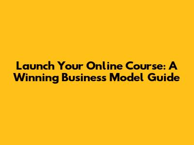 Launch Your Online Course: A Winning Business Model Guide
