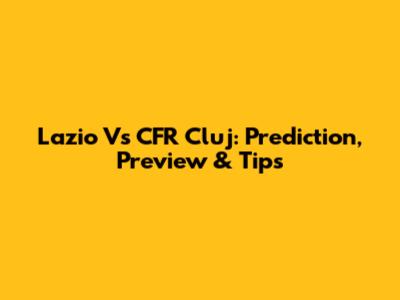 Lazio Vs CFR Cluj: Prediction, Preview & Tips